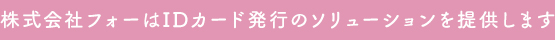 株式会社フォーはIDカード発行のソリューションを提供します。